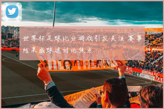 世界杯足球比分游戏引发关注 赛事结果成球迷讨论焦点