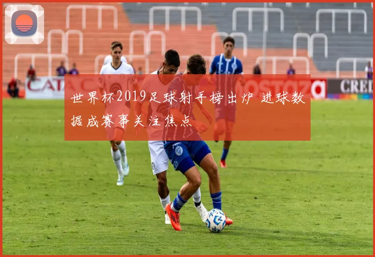 世界杯2019足球射手榜出炉 进球数据成赛事关注焦点